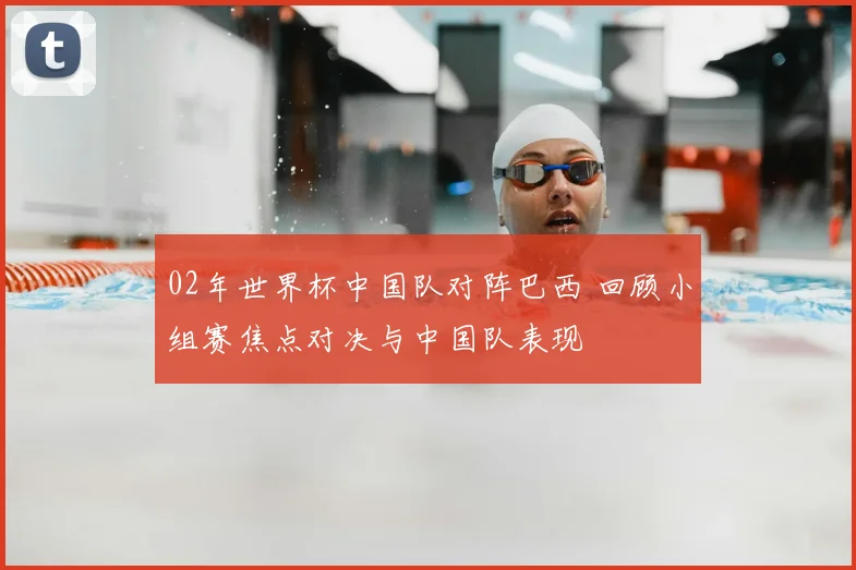 02年世界杯中国队对阵巴西 回顾小组赛焦点对决与中国队表现